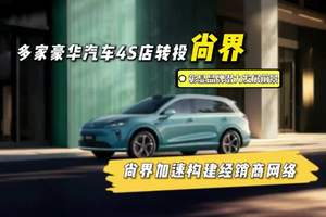 曝多家豪华汽车4S店转投尚界 多家豪华汽车4S店转投尚界