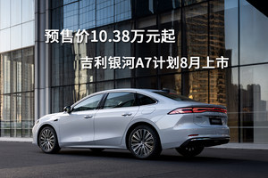 预售价10.38万元起，吉利银河A7计划8月上市